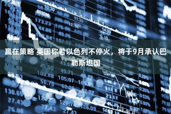 赢在策略 英国称若以色列不停火，将于9月承认巴勒斯坦国