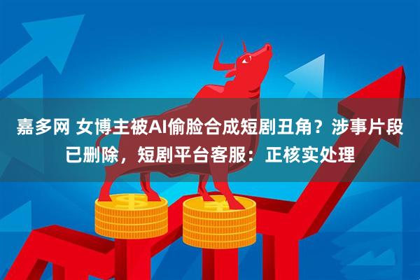 嘉多网 女博主被AI偷脸合成短剧丑角？涉事片段已删除，短剧平台客服：正核实处理