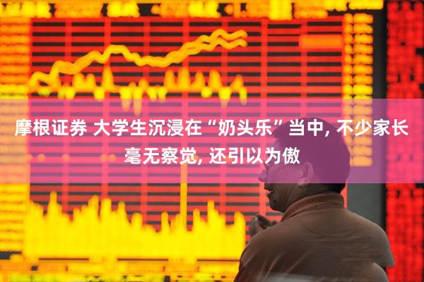 摩根证券 大学生沉浸在“奶头乐”当中, 不少家长毫无察觉, 还引以为傲