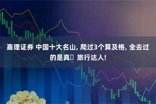 嘉理证券 中国十大名山, 爬过3个算及格, 全去过的是真・旅行达人!
