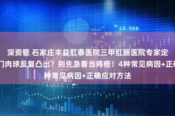 深资管 石家庄丰益肛泰医院三甲肛肠医院专家定期坐诊 肛门肉球反复凸出？别先急着当痔疮！4种常见病因+正确应对方法