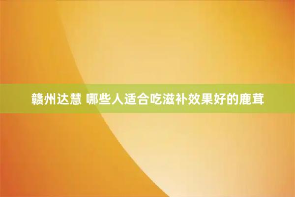 赣州达慧 哪些人适合吃滋补效果好的鹿茸