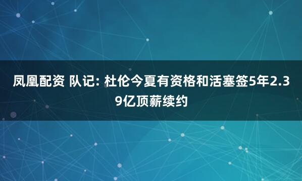 凤凰配资 队记: 杜伦今夏有资格和活塞签5年2.39亿顶薪续约